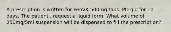 A prescription is written for PenVK 500mg tabs. PO qid for 10 days. The patient , request a liquid form. What volume of 250mg/5ml suspension will be dispensed to fill the prescription?