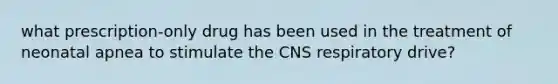 what prescription-only drug has been used in the treatment of neonatal apnea to stimulate the CNS respiratory drive?