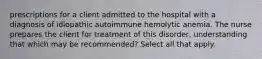 prescriptions for a client admitted to the hospital with a diagnosis of idiopathic autoimmune hemolytic anemia. The nurse prepares the client for treatment of this disorder, understanding that which may be recommended? Select all that apply.