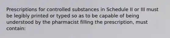 Prescriptions for controlled substances in Schedule II or III must be legibly printed or typed so as to be capable of being understood by the pharmacist filling the prescription, must contain: