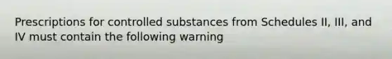 Prescriptions for controlled substances from Schedules II, III, and IV must contain the following warning