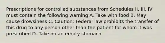 Prescriptions for controlled substances from Schedules II, III, IV must contain the following warning A. Take with food B. May cause drowsiness C. Caution: Federal law prohibits the transfer of this drug to any person other than the patient for whom it was prescribed D. Take on an empty stomach