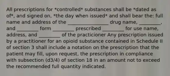 All prescriptions for *controlled* substances shall be *dated as of*, and signed on, *the day when issued* and shall bear the: full name and address of the _________________ drug name, _________, and _________ form _________ prescribed _________ for use name, address, and _________ of the practicioner Any prescription issued by a practitioner for an opioid substance contained in Schedule II of section 3 shall include a notation on the prescription that the patient may fill, upon request, the prescription in compliance with subsection (d3/4) of section 18 in an amount not to exceed the recommended full quantity indicated.