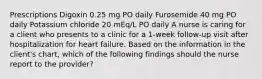 Prescriptions​ Digoxin 0.25 mg PO daily Furosemide 40 mg PO daily Potassium chloride 20 mEq/L PO daily A nurse is caring for a client who presents to a clinic for a 1-week follow-up visit after hospitalization for heart failure. Based on the information in the client's chart, which of the following findings should the nurse report to the provider?