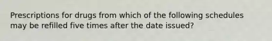 Prescriptions for drugs from which of the following schedules may be refilled five times after the date issued?