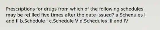 Prescriptions for drugs from which of the following schedules may be refilled five times after the date issued? a.Schedules I and II b.Schedule I c.Schedule V d.Schedules III and IV