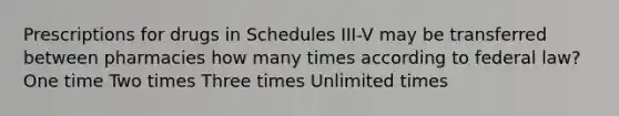 Prescriptions for drugs in Schedules III-V may be transferred between pharmacies how many times according to federal law? One time Two times Three times Unlimited times