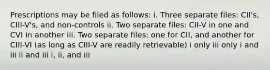 Prescriptions may be filed as follows: i. Three separate files: CII's, CIII-V's, and non-controls ii. Two separate files: CII-V in one and CVI in another iii. Two separate files: one for CII, and another for CIII-VI (as long as CIII-V are readily retrievable) i only iii only i and iii ii and iii i, ii, and iii