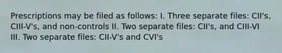 Prescriptions may be filed as follows: I. Three separate files: CII's, CIII-V's, and non-controls II. Two separate files: CII's, and CIII-VI III. Two separate files: CII-V's and CVI's