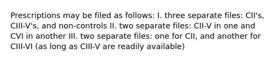 Prescriptions may be filed as follows: I. three separate files: CII's, CIII-V's, and non-controls II. two separate files: CII-V in one and CVI in another III. two separate files: one for CII, and another for CIII-VI (as long as CIII-V are readily available)