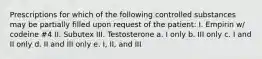 Prescriptions for which of the following controlled substances may be partially filled upon request of the patient: I. Empirin w/ codeine #4 II. Subutex III. Testosterone a. I only b. III only c. I and II only d. II and III only e. I, II, and III