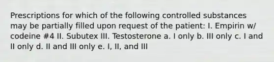 Prescriptions for which of the following controlled substances may be partially filled upon request of the patient: I. Empirin w/ codeine #4 II. Subutex III. Testosterone a. I only b. III only c. I and II only d. II and III only e. I, II, and III