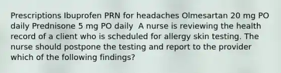 Prescriptions Ibuprofen PRN for headaches Olmesartan 20 mg PO daily Prednisone 5 mg PO daily ​ A nurse is reviewing the health record of a client who is scheduled for allergy skin testing. The nurse should postpone the testing and report to the provider which of the following findings?