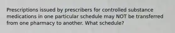 Prescriptions issued by prescribers for controlled substance medications in one particular schedule may NOT be transferred from one pharmacy to another. What schedule?