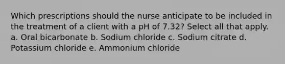 Which prescriptions should the nurse anticipate to be included in the treatment of a client with a pH of​ 7.32? Select all that apply. a. Oral bicarbonate b. Sodium chloride c. Sodium citrate d. Potassium chloride e. Ammonium chloride