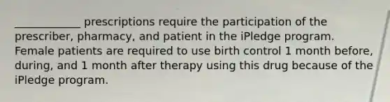 ____________ prescriptions require the participation of the prescriber, pharmacy, and patient in the iPledge program. Female patients are required to use birth control 1 month before, during, and 1 month after therapy using this drug because of the iPledge program.