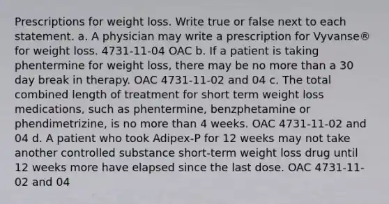 Prescriptions for weight loss. Write true or false next to each statement. a. A physician may write a prescription for Vyvanse® for weight loss. 4731-11-04 OAC b. If a patient is taking phentermine for weight loss, there may be no more than a 30 day break in therapy. OAC 4731-11-02 and 04 c. The total combined length of treatment for short term weight loss medications, such as phentermine, benzphetamine or phendimetrizine, is no more than 4 weeks. OAC 4731-11-02 and 04 d. A patient who took Adipex-P for 12 weeks may not take another controlled substance short-term weight loss drug until 12 weeks more have elapsed since the last dose. OAC 4731-11-02 and 04