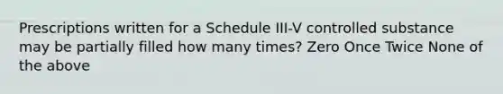 Prescriptions written for a Schedule III-V controlled substance may be partially filled how many times? Zero Once Twice None of the above