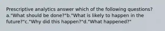 Prescriptive analytics answer which of the following questions?a."What should be done?"b."What is likely to happen in the future?"c."Why did this happen?"d."What happened?"