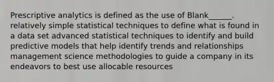 Prescriptive analytics is defined as the use of Blank______. relatively simple statistical techniques to define what is found in a data set advanced statistical techniques to identify and build predictive models that help identify trends and relationships management science methodologies to guide a company in its endeavors to best use allocable resources