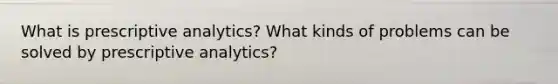 What is prescriptive analytics? What kinds of problems can be solved by prescriptive analytics?