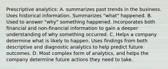 Prescriptive analytics: A. summarizes past trends in the business. Uses historical information. Summarizes "what" happened. B. Used to answer "why" something happened. Incorporates both financial and non-financial information to gain a deeper understanding of why something occurred. C. Helps a company determine what is likely to happen. Uses findings from both descriptive and diagnostic analytics to help predict future outcomes. D. Most complex form of analytics, and helps the company determine future actions they need to take.