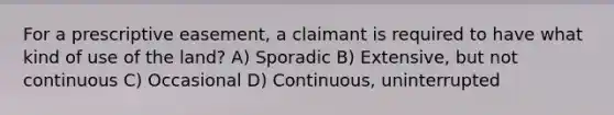 For a prescriptive easement, a claimant is required to have what kind of use of the land? A) Sporadic B) Extensive, but not continuous C) Occasional D) Continuous, uninterrupted