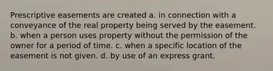 Prescriptive easements are created a. in connection with a conveyance of the real property being served by the easement. b. when a person uses property without the permission of the owner for a period of time. c. when a specific location of the easement is not given. d. by use of an express grant.