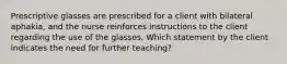 Prescriptive glasses are prescribed for a client with bilateral aphakia, and the nurse reinforces instructions to the client regarding the use of the glasses. Which statement by the client indicates the need for further teaching?