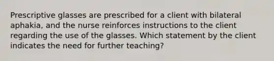 Prescriptive glasses are prescribed for a client with bilateral aphakia, and the nurse reinforces instructions to the client regarding the use of the glasses. Which statement by the client indicates the need for further teaching?