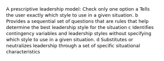 A prescriptive leadership model: Check only one option a Tells the user exactly which style to use in a given situation. b Provides a sequential set of questions that are rules that help determine the best leadership style for the situation c Identifies contingency variables and leadership styles without specifying which style to use in a given situation. d Substitutes or neutralizes leadership through a set of specific situational characteristics