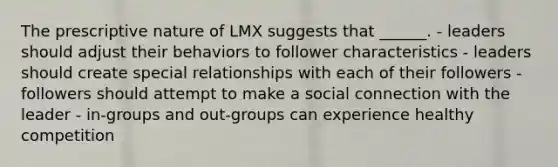 The prescriptive nature of LMX suggests that ______. - leaders should adjust their behaviors to follower characteristics - leaders should create special relationships with each of their followers - followers should attempt to make a social connection with the leader - in-groups and out-groups can experience healthy competition