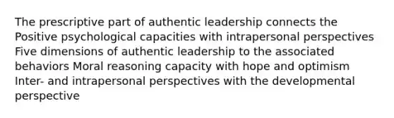 The prescriptive part of authentic leadership connects the Positive psychological capacities with intrapersonal perspectives Five dimensions of authentic leadership to the associated behaviors Moral reasoning capacity with hope and optimism Inter- and intrapersonal perspectives with the developmental perspective