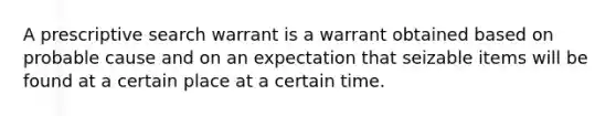 A prescriptive search warrant is a warrant obtained based on probable cause and on an expectation that seizable items will be found at a certain place at a certain time.​