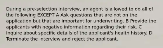 During a pre-selection interview, an agent is allowed to do all of the following EXCEPT A Ask questions that are not on the application but that are important for underwriting. B Provide the applicants with negative information regarding their risk. C Inquire about specific details of the applicant's health history. D Terminate the interview and reject the applicant.