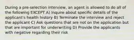 During a pre-selection interview, an agent is allowed to do all of the following EXCEPT A) Inquire about specific details of the applicant's health history B) Terminate the interview and reject the applicant C) Ask questions that are not on the application but that are important for underwriting D) Provide the applicants with negative regarding their risk