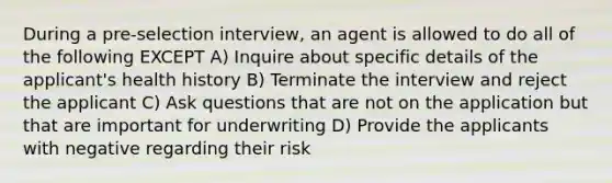 During a pre-selection interview, an agent is allowed to do all of the following EXCEPT A) Inquire about specific details of the applicant's health history B) Terminate the interview and reject the applicant C) Ask questions that are not on the application but that are important for underwriting D) Provide the applicants with negative regarding their risk