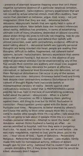 - presence of aberrant response (hearing voice that isn't there) negative symptoms absence of a particular response (emotion, speech, willpower) - hallucinations: sensory experiences that are not caused by actual external stimuli, most often auditory, hear voices that comment on behavior, argue, God, scary, - not just imagination, think that they are real, - delusional beliefs: delusions: idiosyncratic beliefs that are rigidly held in spite of preposterous nature, false beliefs base don incorrect inferences about reality, definition has problems, in terms of establishing ultimate truth of many situations, depended on absurd concerns about stolen things etc plots to kill kids not cheating, how do you know that isn't true - express and defend their beliefs with utmost conviction, even with contradictory evidence, difficult to avoid talking about it, - delusional beliefs are typically personal thoughts are being inserted into head, people are reading their thoughts, difficult to define, fragmented, not coherent belief systems, lecture: -hallucinations: Sensory experience that seems real to the person having it, but occurs in the absence of any external perceptual stimulus Can be experienced by any of the five senses Most common are auditory and visual (can suggest drug abuse) Often have relevance for patient at affective, conceptual, or behavioral level Incorporate into delusions, act on them Perceptual disturbances Can occur in any of the senses Persistent over time - delusions: Erroneous belief Fixed and firmly held despite clear contradictory evidence Disturbance in the content of thought Rigidly held inaccurate beliefs or misrepresented versions of reality - beliefs against clear contradictory evidence, belief that is PREPOSTEROUS cannot possibly be true, held in the face of overwhelming evidence, belief about the person - idiosyncratic - When is a belief delusional? - Conviction: ex FBI is following them, plotting against them, still thing its true but its 50/50, fluctuation in conviction - Preoccupation: preoccupied with the belief, can fluctuate over time, - Perspective (is belief shared by others?): don't have the ability to think other people think this is cray, come to realize othe rpeople think I'm cray when i talk about this so i'm not going to talk about it (people think this is a cure) - Involves personal reference - Attempt to resist the belief - not delusions: woman thinks husband is having an affair, - ex: woman admitted to hospital, told him they were in purgatory, that's me, i'm dead, look familiar to me, we've met before - she was mary magdalene, married to God, you're jesus, you're my son, - i hear voices of God, - Types of Delusions - Persecutory Religious - Referential Grandiose - Somatic - case studies: family made film both his homosexual activity, millions of dollars bought gun for irish army - believed that he couldn't talk about it - people distrubitng film, if they knew he knew then he would be killed, obviously didn't happen