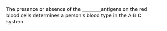 The presence or absence of the ________antigens on the red blood cells determines a person's blood type in the A-B-O system.