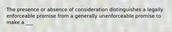 The presence or absence of consideration distinguishes a legally enforceable promise from a generally unenforceable promise to make a ___