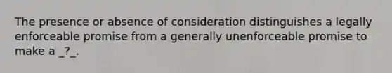 The presence or absence of consideration distinguishes a legally enforceable promise from a generally unenforceable promise to make a _?_.