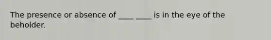 The presence or absence of ____ ____ is in the eye of the beholder.