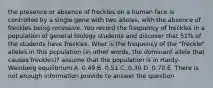 the presence or absence of freckles on a human face is controlled by a single gene with two alleles, with the absence of freckles being recessive. You record the frequency of freckles in a population of general biology students and discover that 51% of the students have freckles. What is the frequency of the "freckle" alleles in this population (in other words, the dominant allele that causes freckles)? assume that the population is in Hardy-Weinberg equilibrium A. 0.49 B. 0.51 C. 0.30 D. 0.70 E. There is not enough information provide to answer the question