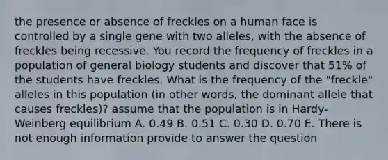 the presence or absence of freckles on a human face is controlled by a single gene with two alleles, with the absence of freckles being recessive. You record the frequency of freckles in a population of general biology students and discover that 51% of the students have freckles. What is the frequency of the "freckle" alleles in this population (in other words, the dominant allele that causes freckles)? assume that the population is in Hardy-Weinberg equilibrium A. 0.49 B. 0.51 C. 0.30 D. 0.70 E. There is not enough information provide to answer the question