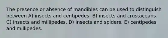 The presence or absence of mandibles can be used to distinguish between A) insects and centipedes. B) insects and crustaceans. C) insects and millipedes. D) insects and spiders. E) centipedes and millipedes.