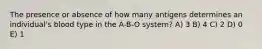 The presence or absence of how many antigens determines an individual's blood type in the A-B-O system? A) 3 B) 4 C) 2 D) 0 E) 1