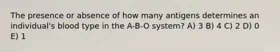 The presence or absence of how many antigens determines an individual's blood type in the A-B-O system? A) 3 B) 4 C) 2 D) 0 E) 1