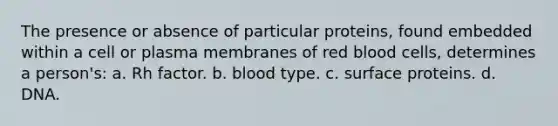 The presence or absence of particular proteins, found embedded within a cell or plasma membranes of red blood cells, determines a person's: a. Rh factor. b. blood type. c. surface proteins. d. DNA.