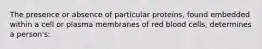 The presence or absence of particular proteins, found embedded within a cell or plasma membranes of red blood cells, determines a person's: