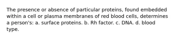 The presence or absence of particular proteins, found embedded within a cell or plasma membranes of red blood cells, determines a person's: a. surface proteins. b. Rh factor. c. DNA. d. blood type.